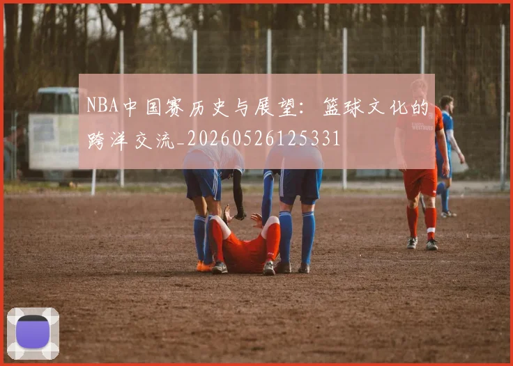 NBA中国赛历史与展望:篮球文化的跨洋交流_20260526125331