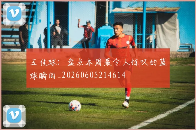 五佳球:盘点本周最令人惊叹的篮球瞬间_20260605214614