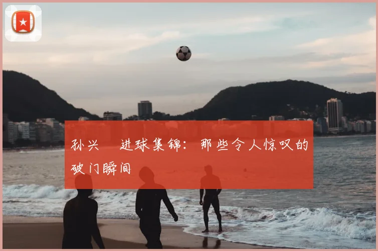 孙兴慜进球集锦:那些令人惊叹的破门瞬间