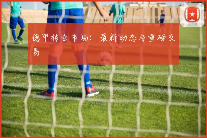 德甲转会市场:最新动态与重磅交易