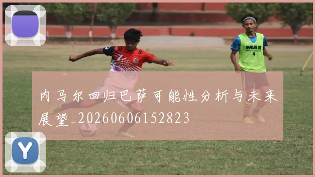 内马尔回归巴萨可能性分析与未来展望_20260606152823